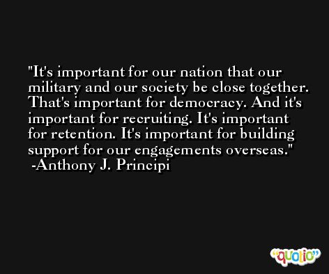 It's important for our nation that our military and our society be close together. That's important for democracy. And it's important for recruiting. It's important for retention. It's important for building support for our engagements overseas. -Anthony J. Principi