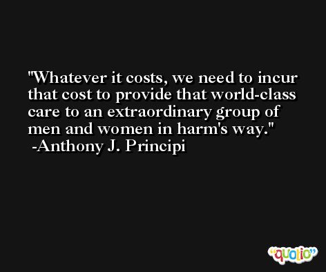 Whatever it costs, we need to incur that cost to provide that world-class care to an extraordinary group of men and women in harm's way. -Anthony J. Principi