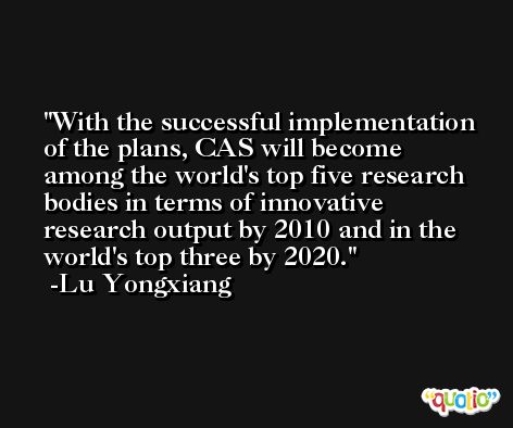 With the successful implementation of the plans, CAS will become among the world's top five research bodies in terms of innovative research output by 2010 and in the world's top three by 2020. -Lu Yongxiang