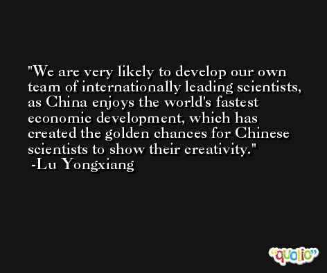 We are very likely to develop our own team of internationally leading scientists, as China enjoys the world's fastest economic development, which has created the golden chances for Chinese scientists to show their creativity. -Lu Yongxiang