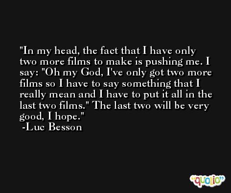 In my head, the fact that I have only two more films to make is pushing me. I say: 'Oh my God, I've only got two more films so I have to say something that I really mean and I have to put it all in the last two films.' The last two will be very good, I hope. -Luc Besson