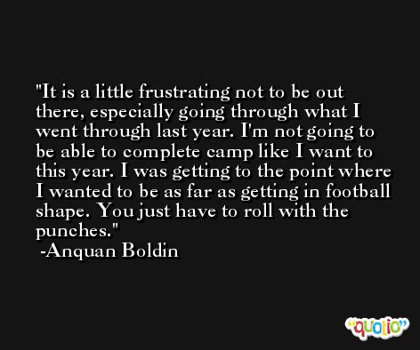 It is a little frustrating not to be out there, especially going through what I went through last year. I'm not going to be able to complete camp like I want to this year. I was getting to the point where I wanted to be as far as getting in football shape. You just have to roll with the punches. -Anquan Boldin
