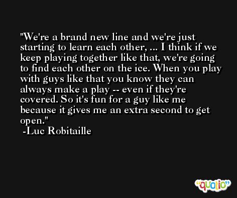 We're a brand new line and we're just starting to learn each other, ... I think if we keep playing together like that, we're going to find each other on the ice. When you play with guys like that you know they can always make a play -- even if they're covered. So it's fun for a guy like me because it gives me an extra second to get open. -Luc Robitaille