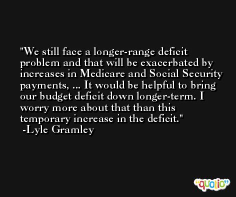 We still face a longer-range deficit problem and that will be exacerbated by increases in Medicare and Social Security payments, ... It would be helpful to bring our budget deficit down longer-term. I worry more about that than this temporary increase in the deficit. -Lyle Gramley