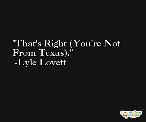 That's Right (You're Not From Texas). -Lyle Lovett