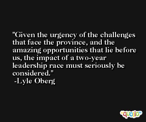 Given the urgency of the challenges that face the province, and the amazing opportunities that lie before us, the impact of a two-year leadership race must seriously be considered. -Lyle Oberg