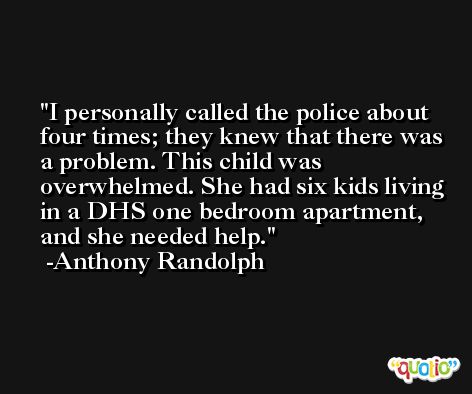 I personally called the police about four times; they knew that there was a problem. This child was overwhelmed. She had six kids living in a DHS one bedroom apartment, and she needed help. -Anthony Randolph