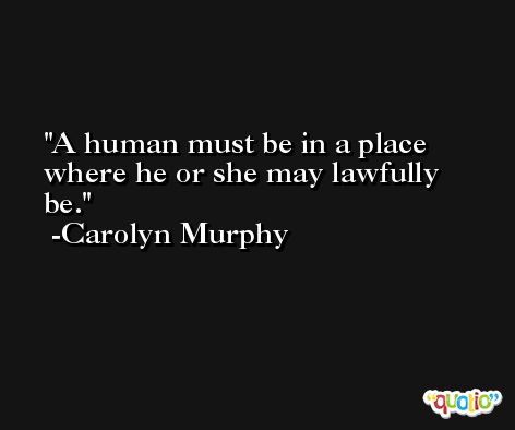 A human must be in a place where he or she may lawfully be. -Carolyn Murphy