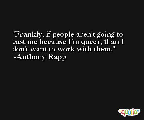 Frankly, if people aren't going to cast me because I'm queer, than I don't want to work with them. -Anthony Rapp