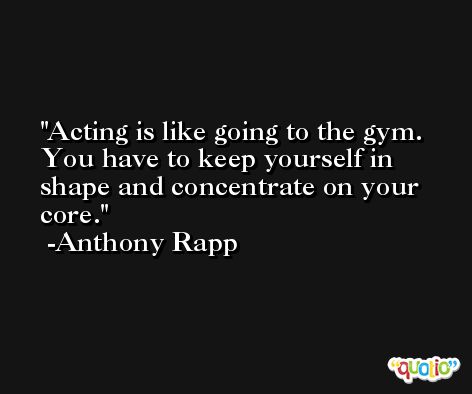 Acting is like going to the gym. You have to keep yourself in shape and concentrate on your core. -Anthony Rapp