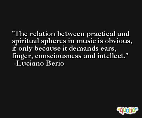The relation between practical and spiritual spheres in music is obvious, if only because it demands ears, finger, consciousness and intellect. -Luciano Berio