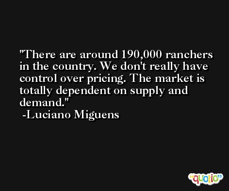 There are around 190,000 ranchers in the country. We don't really have control over pricing. The market is totally dependent on supply and demand. -Luciano Miguens