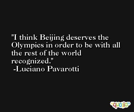 I think Beijing deserves the Olympics in order to be with all the rest of the world recognized. -Luciano Pavarotti