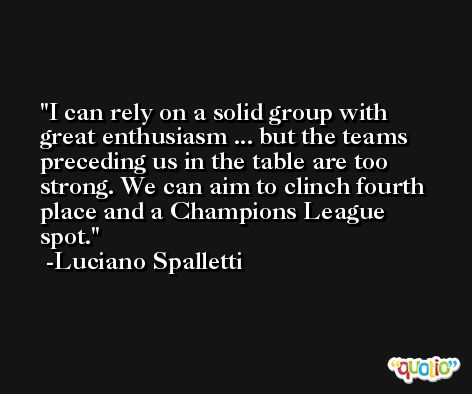 I can rely on a solid group with great enthusiasm ... but the teams preceding us in the table are too strong. We can aim to clinch fourth place and a Champions League spot. -Luciano Spalletti