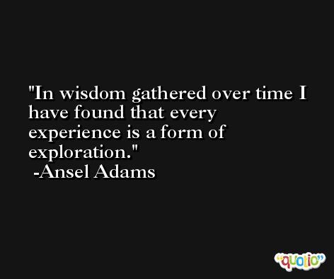 In wisdom gathered over time I have found that every experience is a form of exploration. -Ansel Adams