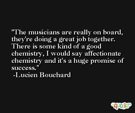 The musicians are really on board, they're doing a great job together. There is some kind of a good chemistry, I would say affectionate chemistry and it's a huge promise of success. -Lucien Bouchard
