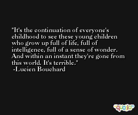 It's the continuation of everyone's childhood to see these young children who grow up full of life, full of intelligence, full of a sense of wonder. And within an instant they're gone from this world. It's terrible. -Lucien Bouchard