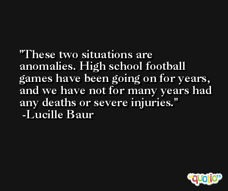 These two situations are anomalies. High school football games have been going on for years, and we have not for many years had any deaths or severe injuries. -Lucille Baur