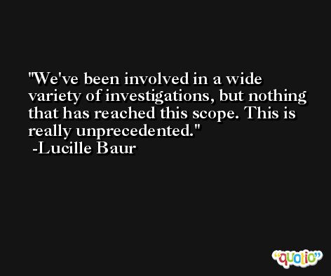 We've been involved in a wide variety of investigations, but nothing that has reached this scope. This is really unprecedented. -Lucille Baur