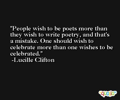 People wish to be poets more than they wish to write poetry, and that's a mistake. One should wish to celebrate more than one wishes to be celebrated. -Lucille Clifton