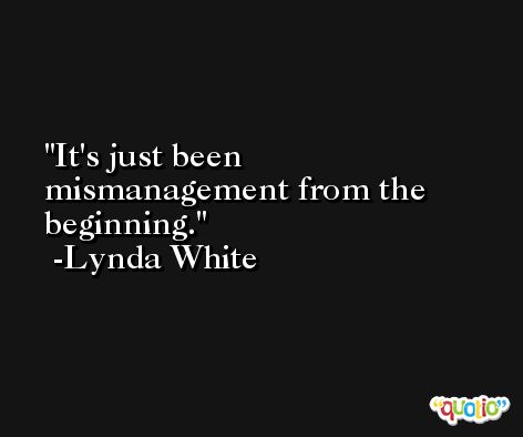 It's just been mismanagement from the beginning. -Lynda White
