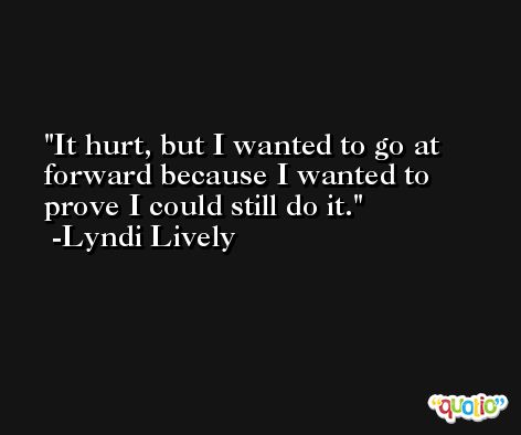 It hurt, but I wanted to go at forward because I wanted to prove I could still do it. -Lyndi Lively