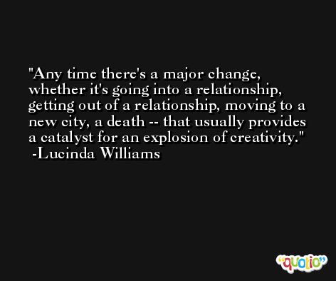 Any time there's a major change, whether it's going into a relationship, getting out of a relationship, moving to a new city, a death -- that usually provides a catalyst for an explosion of creativity. -Lucinda Williams
