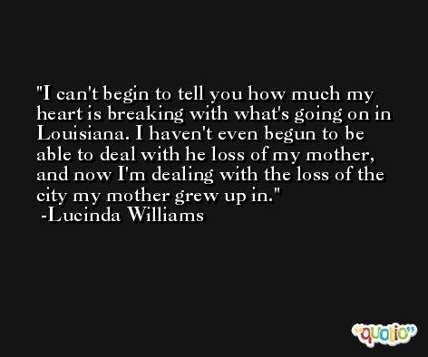 I can't begin to tell you how much my heart is breaking with what's going on in Louisiana. I haven't even begun to be able to deal with he loss of my mother, and now I'm dealing with the loss of the city my mother grew up in. -Lucinda Williams