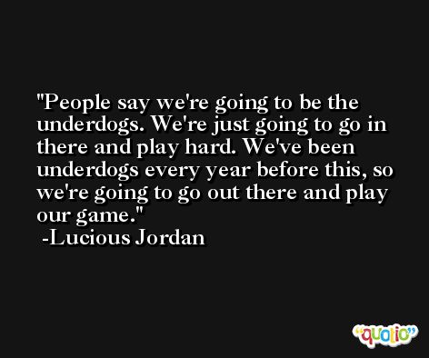 People say we're going to be the underdogs. We're just going to go in there and play hard. We've been underdogs every year before this, so we're going to go out there and play our game. -Lucious Jordan