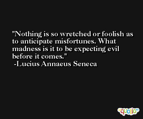 Nothing is so wretched or foolish as to anticipate misfortunes. What madness is it to be expecting evil before it comes. -Lucius Annaeus Seneca
