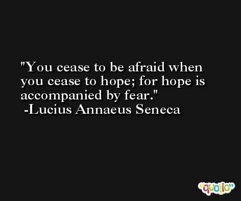 You cease to be afraid when you cease to hope; for hope is accompanied by fear. -Lucius Annaeus Seneca