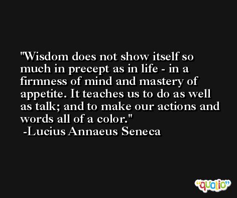 Wisdom does not show itself so much in precept as in life - in a firmness of mind and mastery of appetite. It teaches us to do as well as talk; and to make our actions and words all of a color. -Lucius Annaeus Seneca