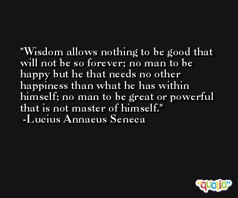 Wisdom allows nothing to be good that will not be so forever; no man to be happy but he that needs no other happiness than what he has within himself; no man to be great or powerful that is not master of himself. -Lucius Annaeus Seneca