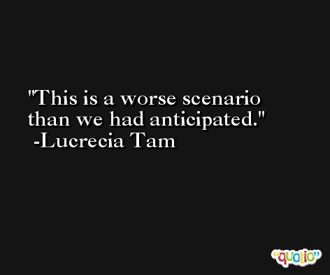 This is a worse scenario than we had anticipated. -Lucrecia Tam