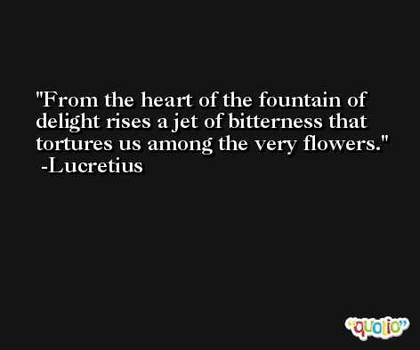 From the heart of the fountain of delight rises a jet of bitterness that tortures us among the very flowers. -Lucretius