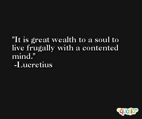 It is great wealth to a soul to live frugally with a contented mind. -Lucretius