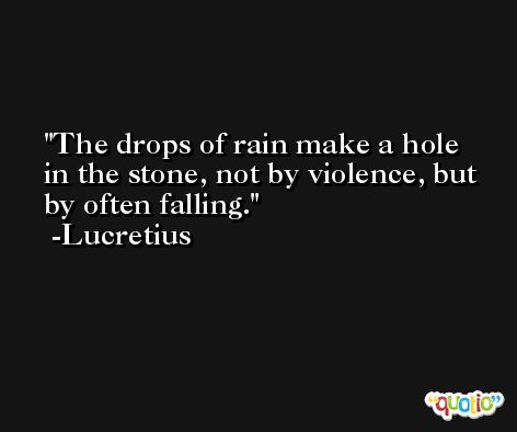 The drops of rain make a hole in the stone, not by violence, but by often falling. -Lucretius