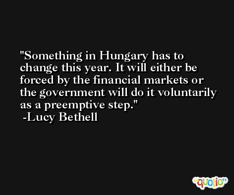 Something in Hungary has to change this year. It will either be forced by the financial markets or the government will do it voluntarily as a preemptive step. -Lucy Bethell