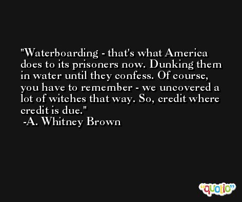 Waterboarding - that's what America does to its prisoners now. Dunking them in water until they confess. Of course, you have to remember - we uncovered a lot of witches that way. So, credit where credit is due. -A. Whitney Brown