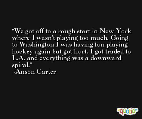 We got off to a rough start in New York where I wasn't playing too much. Going to Washington I was having fun playing hockey again but got hurt. I got traded to L.A. and everything was a downward spiral. -Anson Carter