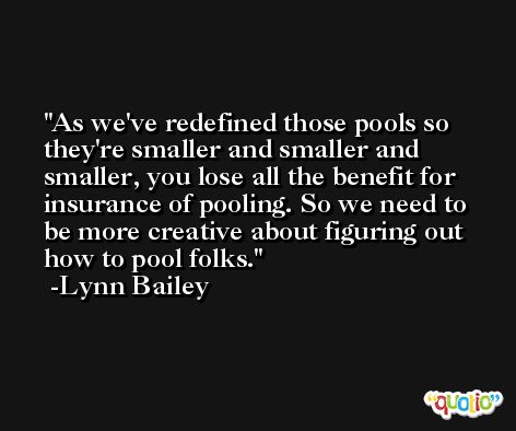 As we've redefined those pools so they're smaller and smaller and smaller, you lose all the benefit for insurance of pooling. So we need to be more creative about figuring out how to pool folks. -Lynn Bailey