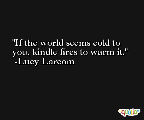 If the world seems cold to you, kindle fires to warm it. -Lucy Larcom