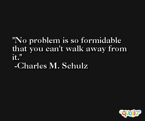No problem is so formidable that you can't walk away from it. -Charles M. Schulz