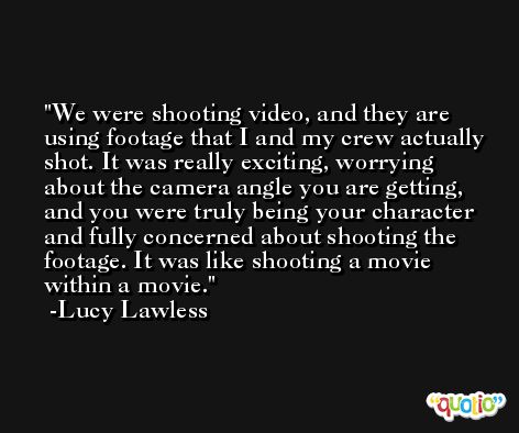 We were shooting video, and they are using footage that I and my crew actually shot. It was really exciting, worrying about the camera angle you are getting, and you were truly being your character and fully concerned about shooting the footage. It was like shooting a movie within a movie. -Lucy Lawless