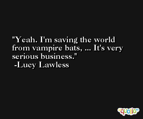 Yeah. I'm saving the world from vampire bats, ... It's very serious business. -Lucy Lawless