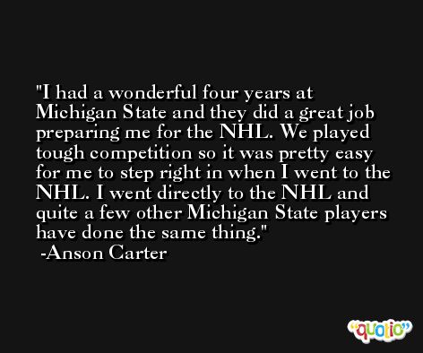 I had a wonderful four years at Michigan State and they did a great job preparing me for the NHL. We played tough competition so it was pretty easy for me to step right in when I went to the NHL. I went directly to the NHL and quite a few other Michigan State players have done the same thing. -Anson Carter