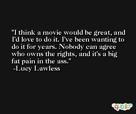 I think a movie would be great, and I'd love to do it. I've been wanting to do it for years. Nobody can agree who owns the rights, and it's a big fat pain in the ass. -Lucy Lawless