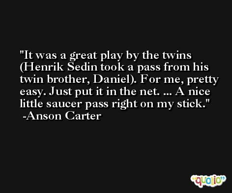 It was a great play by the twins (Henrik Sedin took a pass from his twin brother, Daniel). For me, pretty easy. Just put it in the net. ... A nice little saucer pass right on my stick. -Anson Carter