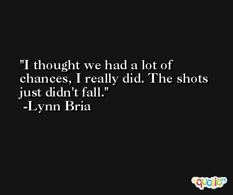 I thought we had a lot of chances, I really did. The shots just didn't fall. -Lynn Bria