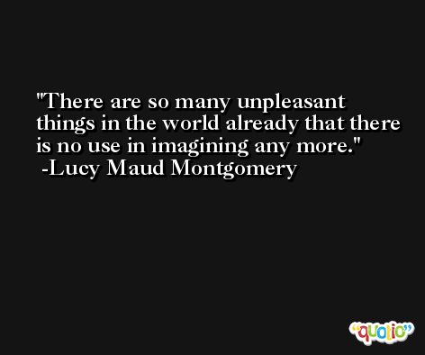 There are so many unpleasant things in the world already that there is no use in imagining any more. -Lucy Maud Montgomery